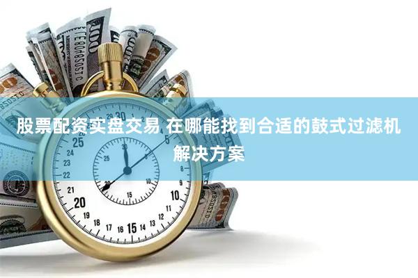股票配资实盘交易 在哪能找到合适的鼓式过滤机解决方案