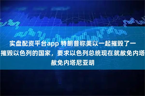 实盘配资平台app 特朗普称美以一起摧毁了一个想要摧毁以色列的国家，要求以色列总统现在就赦免内塔尼亚胡