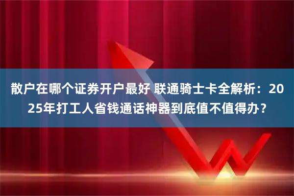 散户在哪个证券开户最好 联通骑士卡全解析：2025年打工人省钱通话神器到底值不值得办？