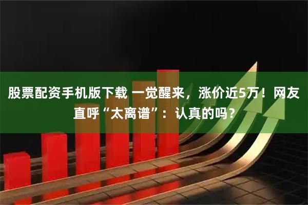 股票配资手机版下载 一觉醒来，涨价近5万！网友直呼“太离谱”：认真的吗？