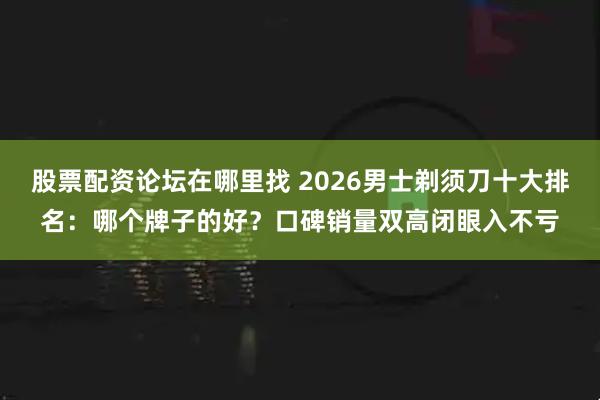 股票配资论坛在哪里找 2026男士剃须刀十大排名：哪个牌子的好？口碑销量双高闭眼入不亏