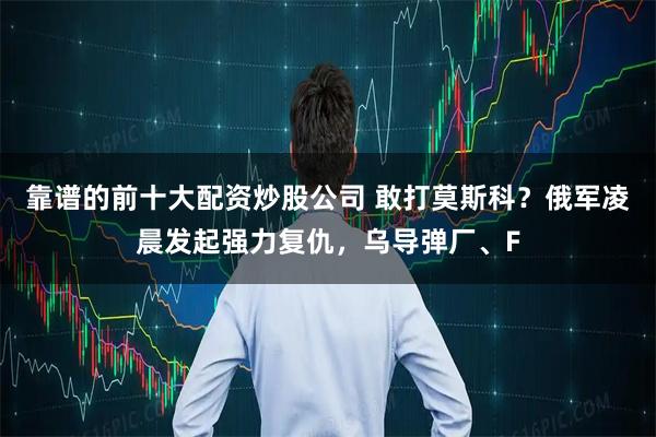 靠谱的前十大配资炒股公司 敢打莫斯科？俄军凌晨发起强力复仇，乌导弹厂、F